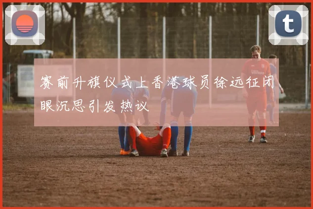 赛前升旗仪式上香港球员徐远征闭眼沉思引发热议