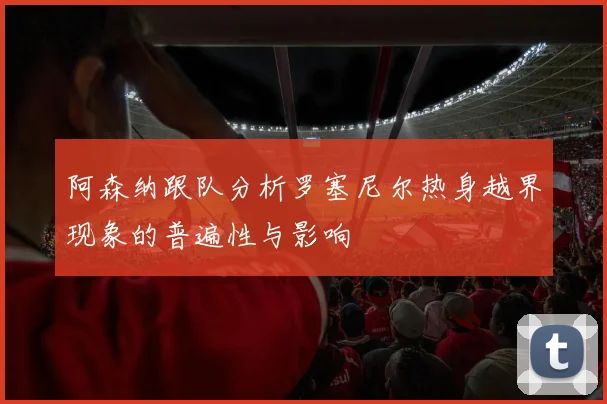 阿森纳跟队分析罗塞尼尔热身越界现象的普遍性与影响