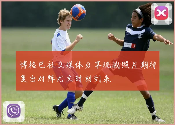博格巴社交媒体分享观战照片期待复出对阵尤文时刻到来