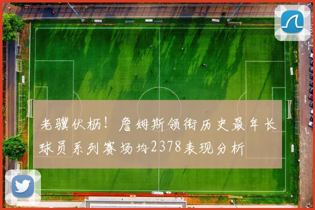 老骥伏枥！詹姆斯领衔历史最年长球员系列赛场均2378表现分析