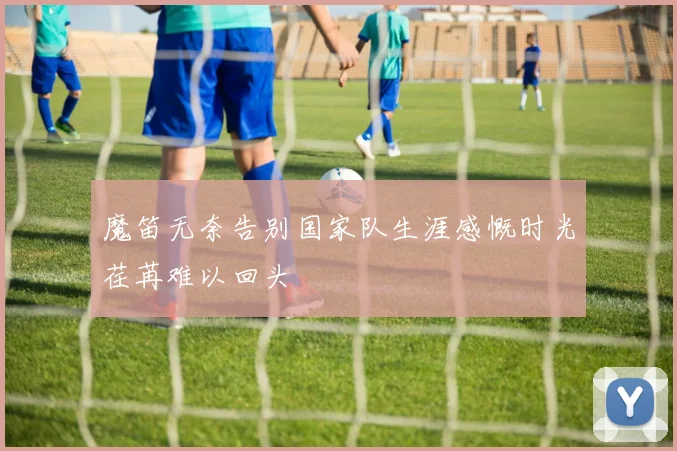 魔笛无奈告别国家队生涯感慨时光荏苒难以回头