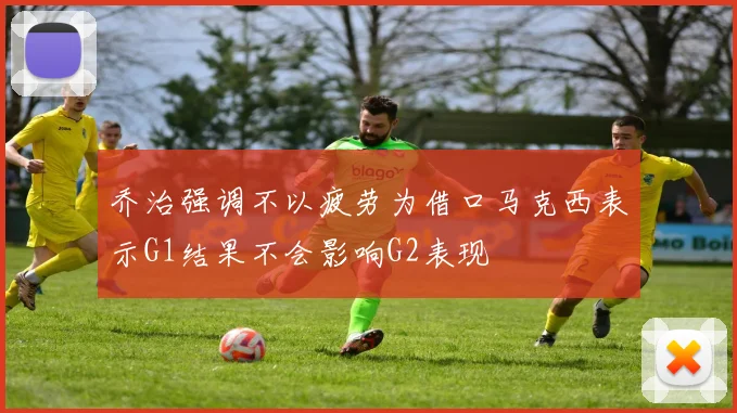 乔治强调不以疲劳为借口马克西表示G1结果不会影响G2表现