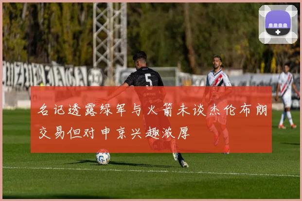 名记透露绿军与火箭未谈杰伦布朗交易但对申京兴趣浓厚