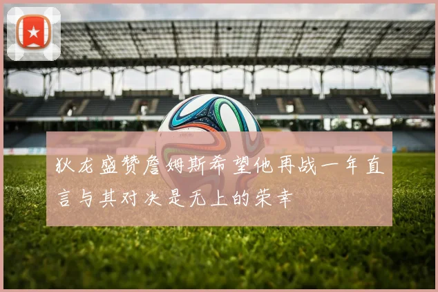 狄龙盛赞詹姆斯希望他再战一年直言与其对决是无上的荣幸