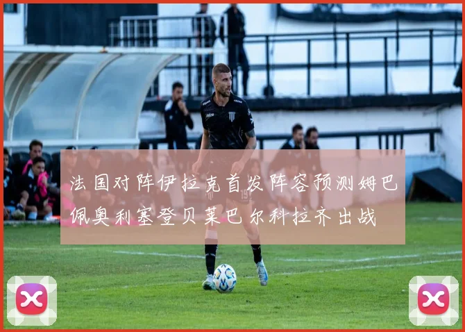 法国对阵伊拉克首发阵容预测姆巴佩奥利塞登贝莱巴尔科拉齐出战
