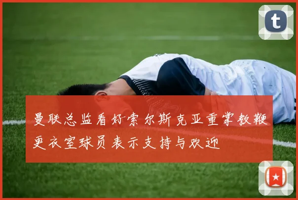 曼联总监看好索尔斯克亚重掌教鞭更衣室球员表示支持与欢迎