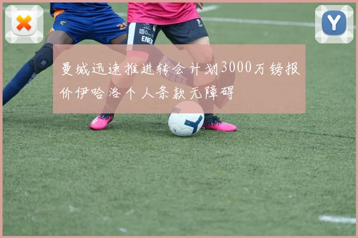 曼城迅速推进转会计划3000万镑报价伊哈洛个人条款无障碍